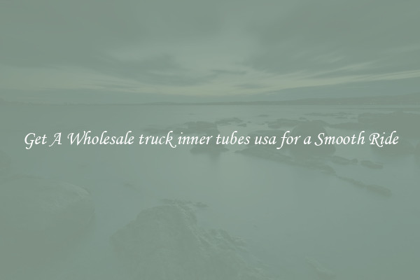 Get A Wholesale truck inner tubes usa for a Smooth Ride