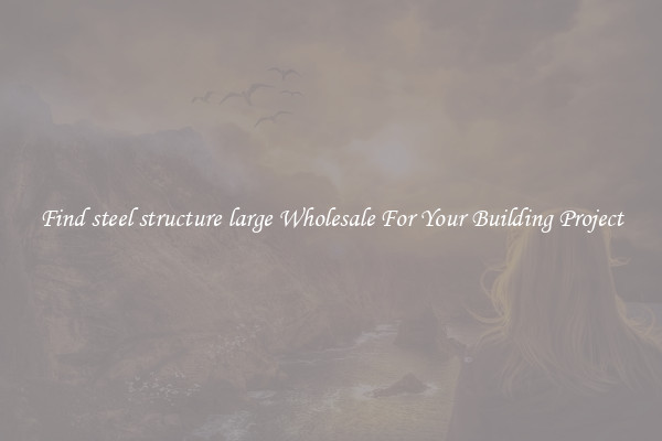 Find steel structure large Wholesale For Your Building Project