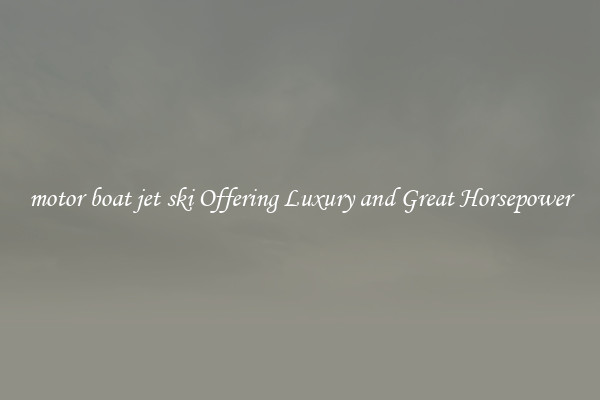 motor boat jet ski Offering Luxury and Great Horsepower
